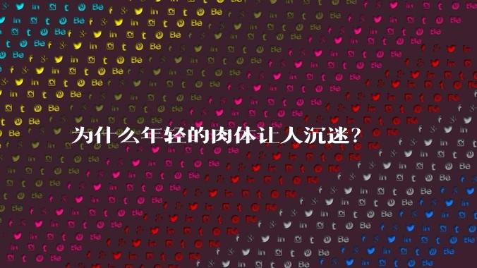 为什么年轻的肉体让人沉迷？