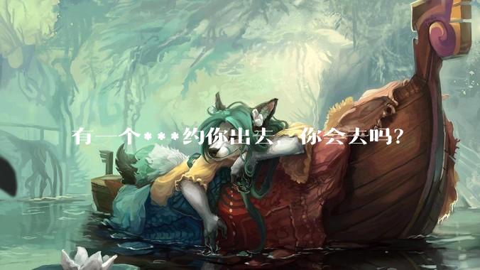 有一个***约你出去，你会去吗？
